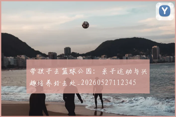 带孩子去篮球公园:亲子运动与兴趣培养好去处_20260527112345